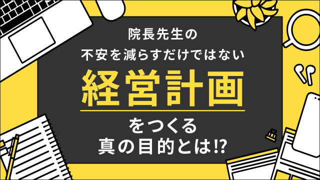 院長先生の不安を減らすだけではない 経営計画をつくる真の目的とは⁉